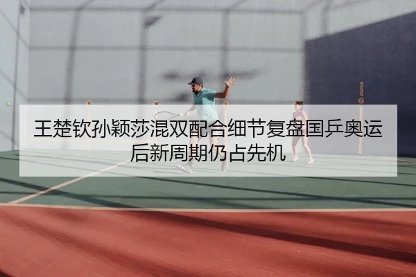 王楚钦孙颖莎混双配合细节复盘国乒奥运后新周期仍占先机